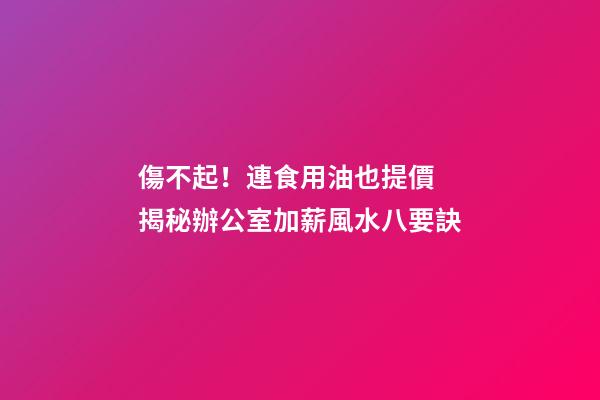 傷不起！連食用油也提價 揭秘辦公室加薪風水八要訣